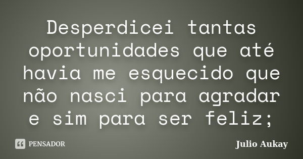 Desperdicei tantas oportunidades que até havia me esquecido que não nasci para agradar e sim para ser feliz;... Frase de Julio Aukay.