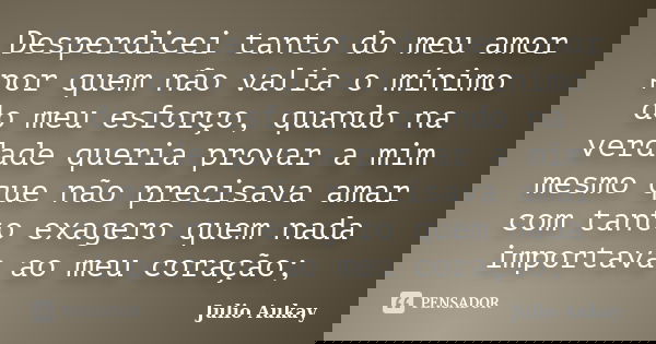 Desperdicei tanto do meu amor por quem não valia o mínimo do meu esforço, quando na verdade queria provar a mim mesmo que não precisava amar com tanto exagero q... Frase de Julio Aukay.