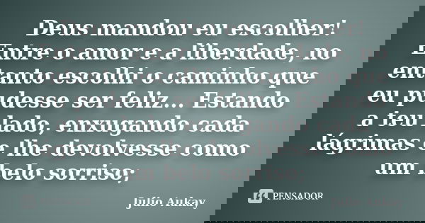 Deus mandou eu escolher! Entre o amor e a liberdade, no entanto escolhi o caminho que eu pudesse ser feliz... Estando a teu lado, enxugando cada lágrimas e lhe ... Frase de Julio Aukay.