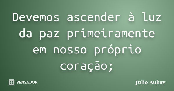 Devemos ascender à luz da paz primeiramente em nosso próprio coração;... Frase de Julio Aukay.