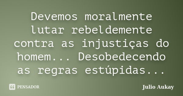 Devemos moralmente lutar rebeldemente contra as injustiças do homem... Desobedecendo as regras estúpidas...... Frase de Julio Aukay.