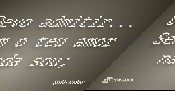 Devo admitir... Sem o teu amor nada sou;... Frase de Julio Aukay.
