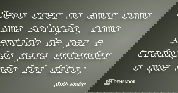 Devo crer no amor como uma solução, como sentido de paz e tradução para entender o que não foi dito;... Frase de Julio Aukay.