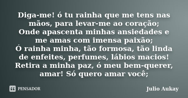 Diga-me! ó tu rainha que me tens nas mãos, para levar-me ao coração; Onde apascenta minhas ansiedades e me amas com imensa paixão; Ó rainha minha, tão formosa, ... Frase de julio Aukay.