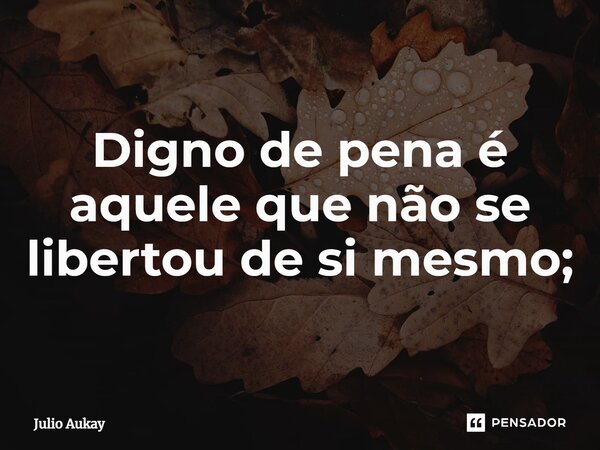 ⁠Digno de pena é aquele que não se libertou de si mesmo;... Frase de Julio Aukay.