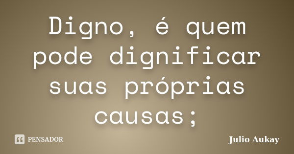 Digno, é quem pode dignificar suas próprias causas;... Frase de Julio Aukay.