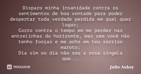 Disparo minha insanidade contra os sentimentos de boa vontade para poder despertar toda verdade perdida em qual quer lugar; Corro contra o tempo em me perder na... Frase de Julio Aukay.