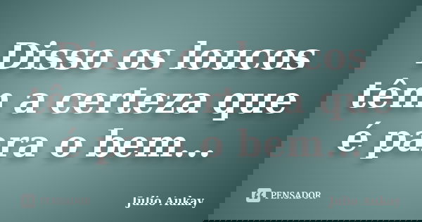 Disso os loucos têm a certeza que é para o bem...... Frase de Julio Aukay.