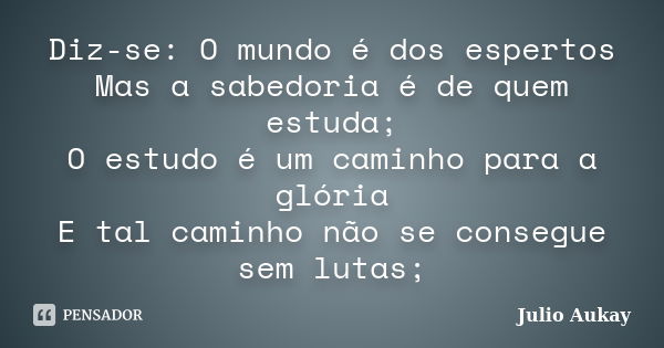 Diz-se: O mundo é dos espertos Mas a sabedoria é de quem estuda; O estudo é um caminho para a glória E tal caminho não se consegue sem lutas;... Frase de Julio Aukay.