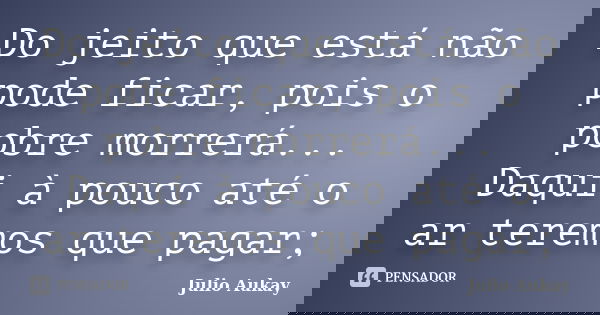 Do jeito que está não pode ficar, pois o pobre morrerá... Daqui à pouco até o ar teremos que pagar;... Frase de Julio Aukay.