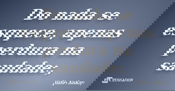 Do nada se esquece, apenas perdura na saudade;... Frase de Julio Aukay.