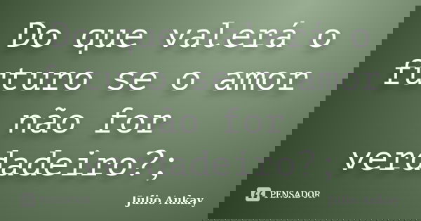 Do que valerá o futuro se o amor não for verdadeiro?;... Frase de Julio Aukay.