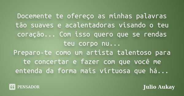 Docemente te ofereço as minhas palavras tão suaves e acalentadoras visando o teu coração... Com isso quero que se rendas teu corpo nu... Preparo-te como um arti... Frase de Julio Aukay.