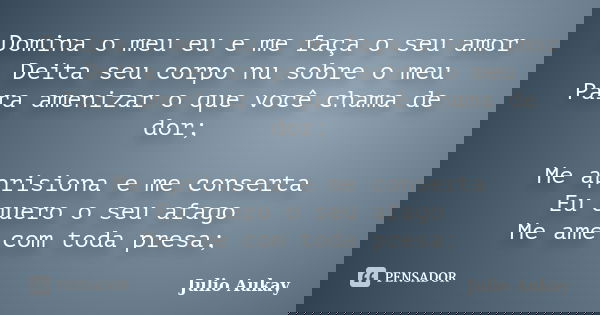 Domina o meu eu e me faça o seu amor Deita seu corpo nu sobre o meu Para amenizar o que você chama de dor; Me aprisiona e me conserta Eu quero o seu afago Me am... Frase de Julio Aukay.