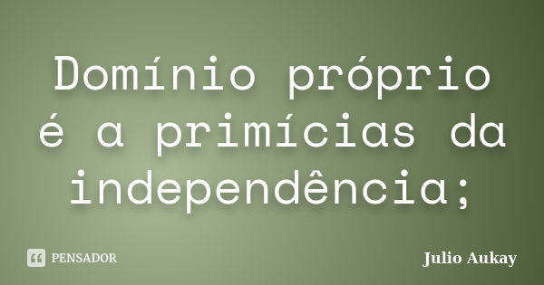 Domínio próprio é a primícias da independência;... Frase de Julio Aukay.