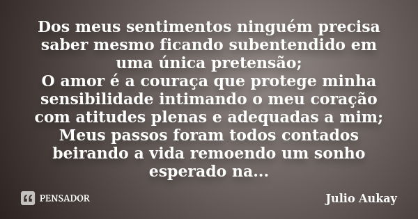 Dos meus sentimentos ninguém precisa saber mesmo ficando subentendido em uma única pretensão; O amor é a couraça que protege minha sensibilidade intimando o meu... Frase de Julio Aukay.