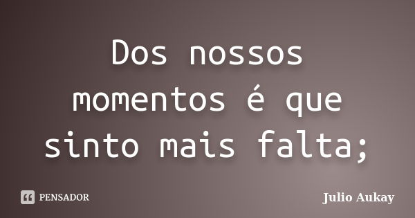 Dos nossos momentos é que sinto mais falta;... Frase de Julio Aukay.