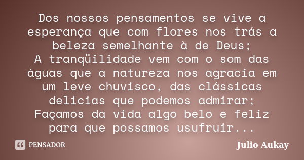 Dos nossos pensamentos se vive a esperança que com flores nos trás a beleza semelhante à de Deus; A tranqüilidade vem com o som das águas que a natureza nos agr... Frase de Julio Aukay.