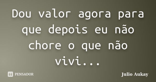 Dou valor agora para que depois eu não chore o que não vivi...... Frase de Julio Aukay.