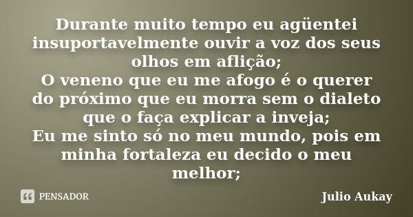 Durante muito tempo eu agüentei insuportavelmente ouvir a voz dos seus olhos em aflição; O veneno que eu me afogo é o querer do próximo que eu morra sem o diale... Frase de Julio Aukay.