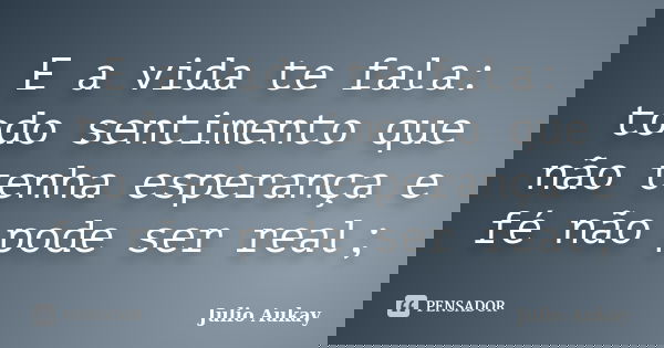 E a vida te fala: todo sentimento que não tenha esperança e fé não pode ser real;... Frase de julio Aukay.