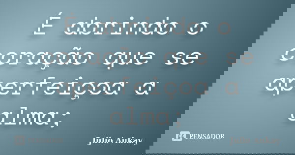 É abrindo o coração que se aperfeiçoa a alma;... Frase de Julio Aukay.