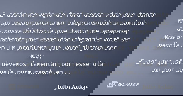 E assim me vejo de fora dessa vida que tanto me apressou para amar desprevenido e sumindo de nossa história que tanto me apagava; Mesmo sabendo que esse dia che... Frase de Julio Aukay.