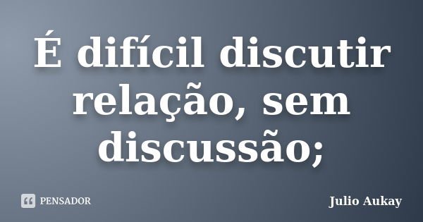 É difícil discutir relação, sem discussão;... Frase de Julio Aukay.