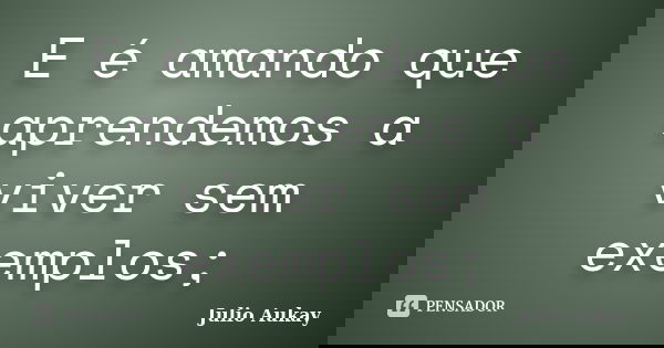 E é amando que aprendemos a viver sem exemplos;... Frase de Julio Aukay.