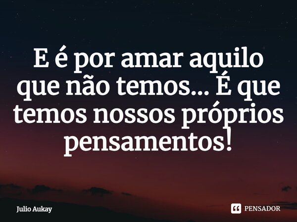 ⁠E é por amar aquilo que não temos... É que temos nossos próprios pensamentos!... Frase de Julio Aukay.
