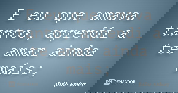 E eu que amava tanto, aprendi a te amar ainda mais;... Frase de julio Aukay.