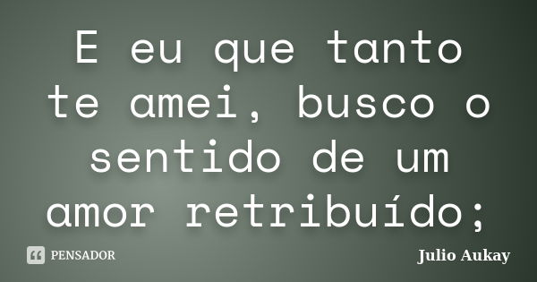 E eu que tanto te amei, busco o sentido de um amor retribuído;... Frase de julio Aukay.