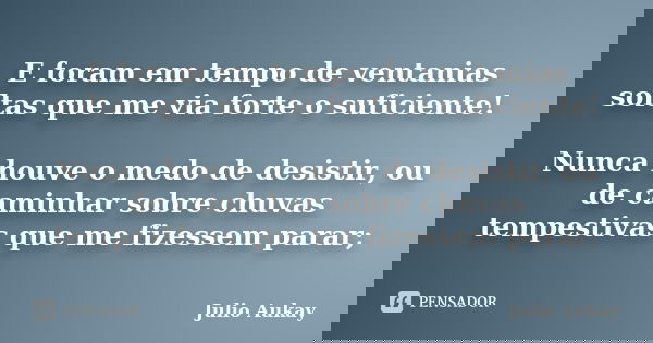 E foram em tempo de ventanias soltas que me via forte o suficiente! Nunca houve o medo de desistir, ou de caminhar sobre chuvas tempestivas que me fizessem para... Frase de julio Aukay.