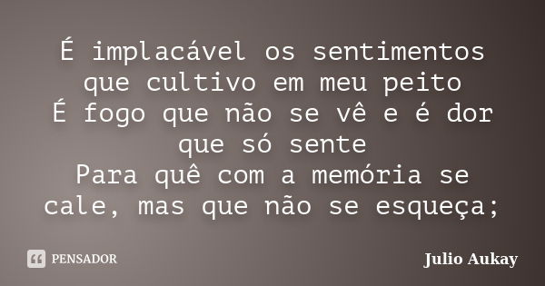 É implacável os sentimentos que cultivo em meu peito É fogo que não se vê e é dor que só sente Para quê com a memória se cale, mas que não se esqueça;... Frase de Julio Aukay.