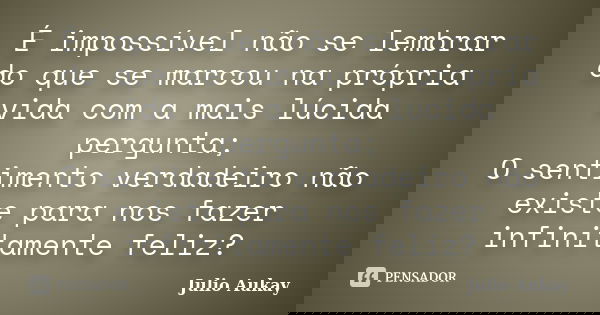 É impossível não se lembrar do que se marcou na própria vida com a mais lúcida pergunta; O sentimento verdadeiro não existe para nos fazer infinitamente feliz?... Frase de Julio Aukay.
