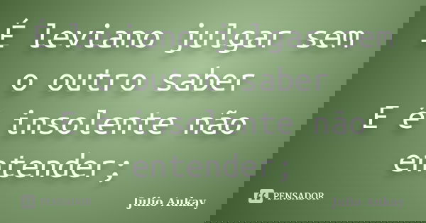 É leviano julgar sem o outro saber E é insolente não entender;... Frase de Julio Aukay.