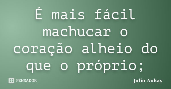 É mais fácil machucar o coração alheio do que o próprio;... Frase de Julio Aukay.