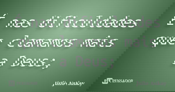 É nas dificuldades que clamamos mais a Deus;... Frase de Julio Aukay.