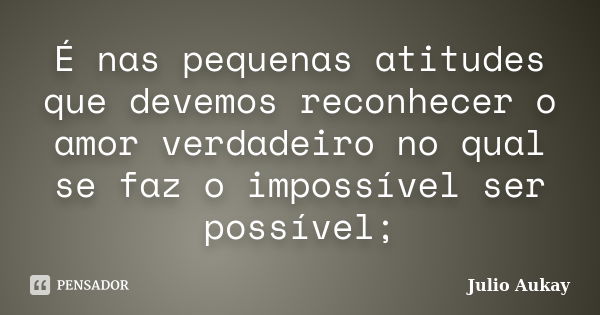 É nas pequenas atitudes que devemos reconhecer o amor verdadeiro no qual se faz o impossível ser possível;... Frase de Julio Aukay.