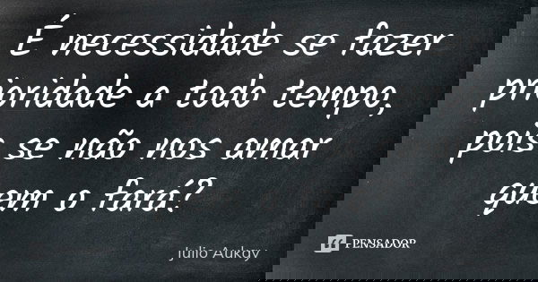É necessidade se fazer prioridade a todo tempo, pois se não nos amar quem o fará?... Frase de Julio Aukay.