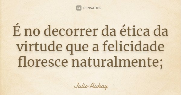 É no decorrer da ética da virtude que a felicidade floresce naturalmente;... Frase de Julio Aukay.