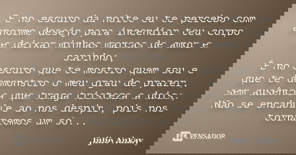E no escuro da noite eu te percebo com enorme desejo para incendiar teu corpo e deixar minhas marcas de amor e carinho; É no escuro que te mostro quem sou e que... Frase de Julio Aukay.