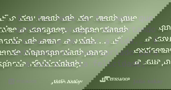 E o teu medo de ter medo que oprime a coragem, despertando a covardia de amar a vida... É extremamente inapropriado para a sua própria felicidade;... Frase de Julio Aukay.