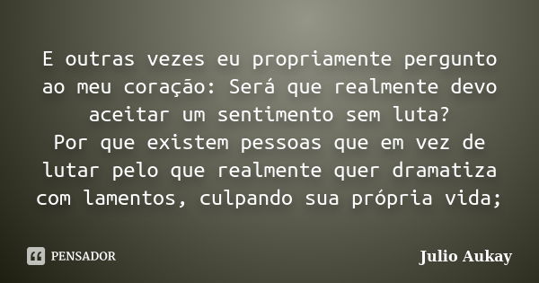 E outras vezes eu propriamente pergunto ao meu coração: Será que realmente devo aceitar um sentimento sem luta? Por que existem pessoas que em vez de lutar pelo... Frase de Julio Aukay.