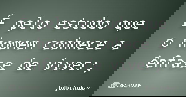 É pelo estudo que o homem conhece a ênfase de viver;... Frase de Julio Aukay.