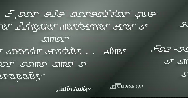 E por ele acreditar que sua língua materna era o amor Fez-se assim então... Amo o amor como ama o coração;... Frase de Julio Aukay.