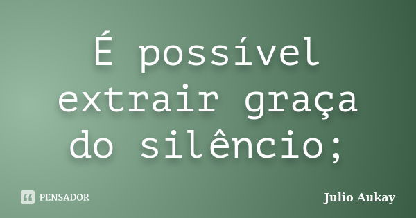 É possível extrair graça do silêncio;... Frase de Julio Aukay.