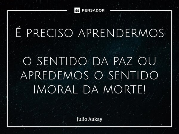 ⁠É preciso aprendermos o sentido da paz ou aprendemos o sentido imoral da morte!... Frase de Julio Aukay.