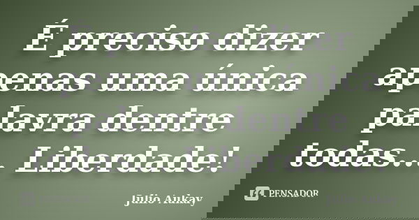 É preciso dizer apenas uma única palavra dentre todas... Liberdade!... Frase de Julio Aukay.