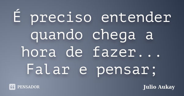 É preciso entender quando chega a hora de fazer... Falar e pensar;... Frase de Julio Aukay.